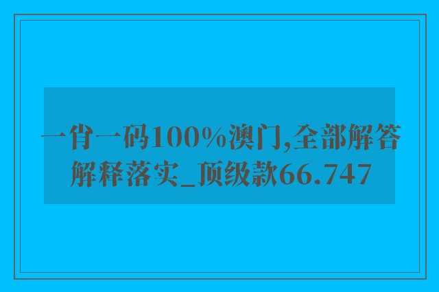 一肖一码100%澳门,全部解答解释落实_顶级款66.747